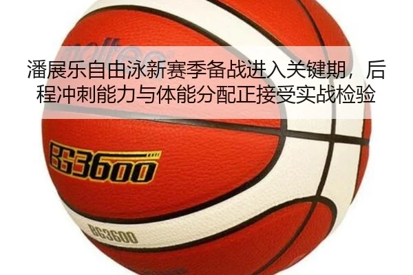 潘展乐自由泳新赛季备战进入关键期，后程冲刺能力与体能分配正接受实战检验